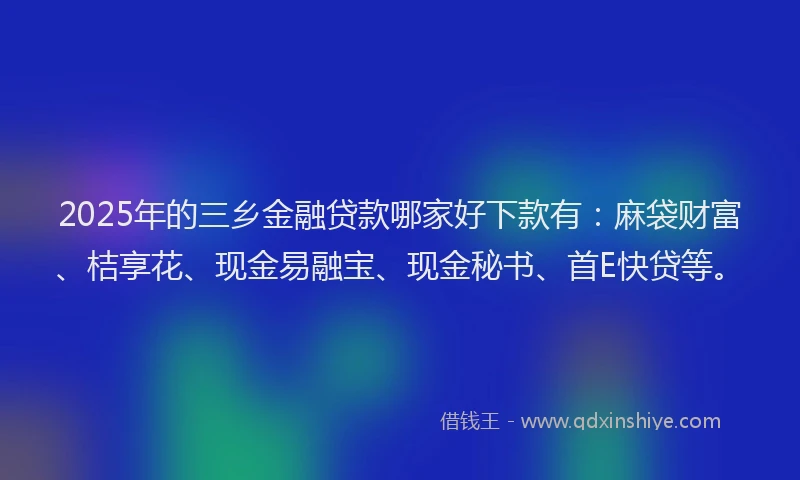 2025年的三乡金融贷款哪家好下款有：麻袋财富、桔享花、现金易融宝、现金秘书、首E快贷等。