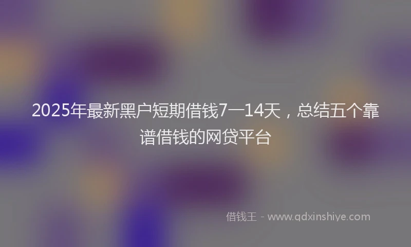 2025年最新黑户短期借钱7一14天，总结五个靠谱借钱的网贷平台