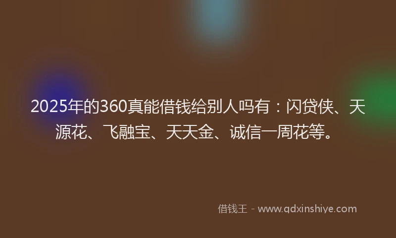 2025年的360真能借钱给别人吗有：闪贷侠、天源花、飞融宝、天天金、诚信一周花等。