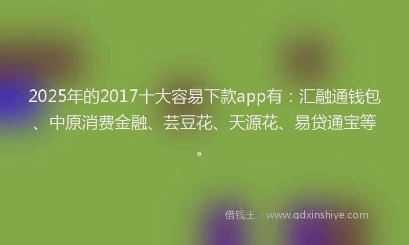 2025年的2017十大容易下款app有：汇融通钱包、中原消费金融、芸豆花、天源花、易贷通宝等。