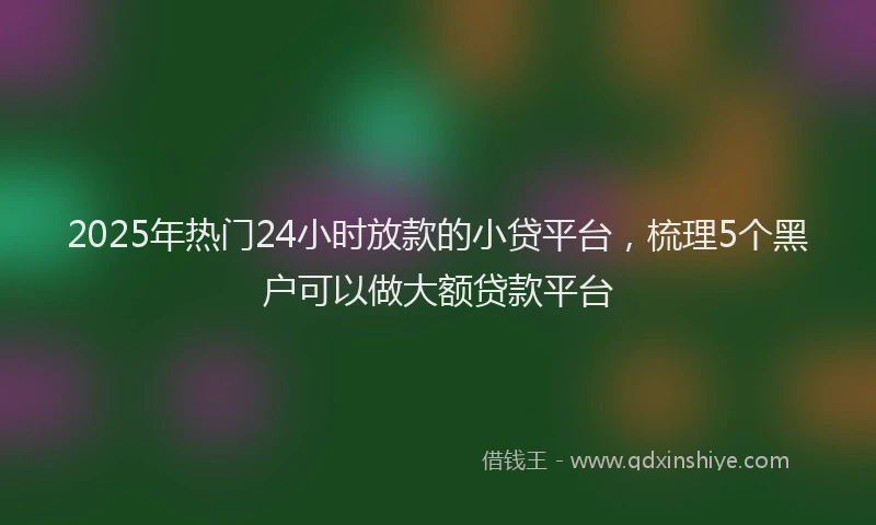 2025年热门24小时放款的小贷平台，梳理5个黑户可以做大额贷款平台