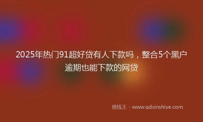 2025年热门91超好贷有人下款吗，整合5个黑户逾期也能下款的网贷