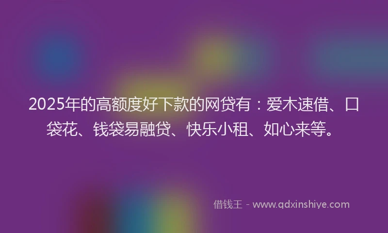 2025年的高额度好下款的网贷有：爱木速借、口袋花、钱袋易融贷、快乐小租、如心来等。