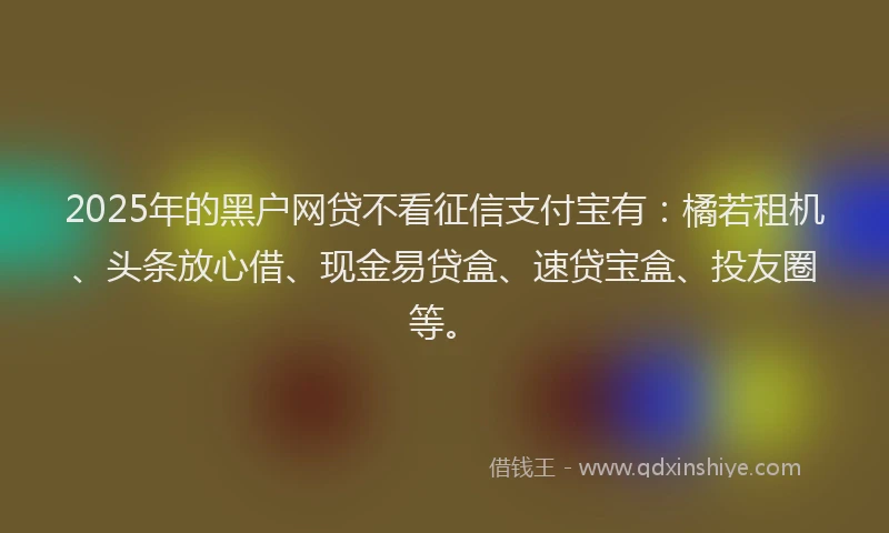 2025年的黑户网贷不看征信支付宝有：橘若租机、头条放心借、现金易贷盒、速贷宝盒、投友圈等。