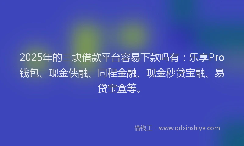 2025年的三块借款平台容易下款吗有：乐享Pro钱包、现金侠融、同程金融、现金秒贷宝融、易贷宝盒等。