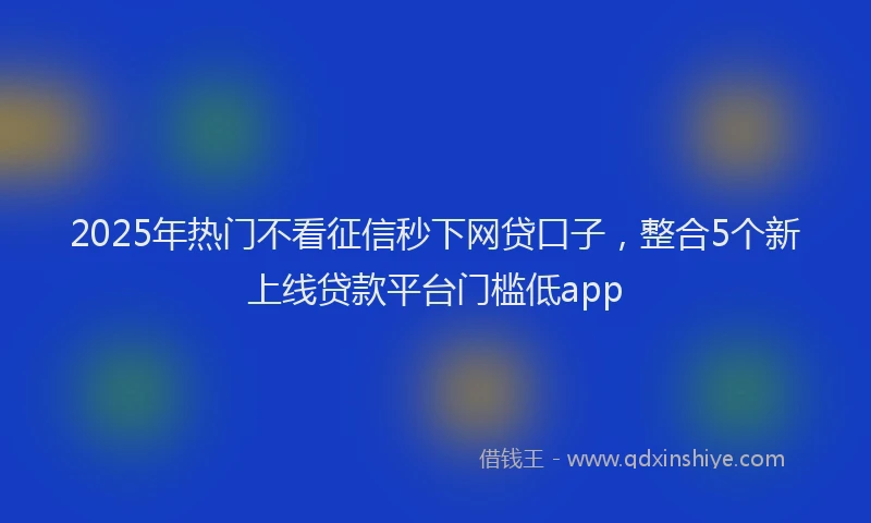 2025年热门不看征信秒下网贷口子，整合5个新上线贷款平台门槛低app
