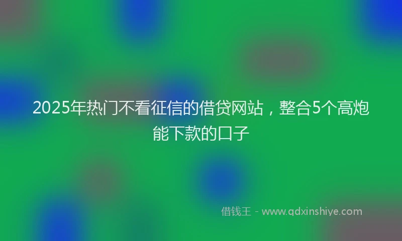 2025年热门不看征信的借贷网站，整合5个高炮能下款的口子