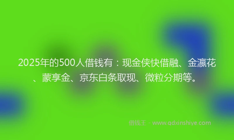 2025年的500人借钱有：现金侠快借融、金瀛花、蒙享金、京东白条取现、微粒分期等。