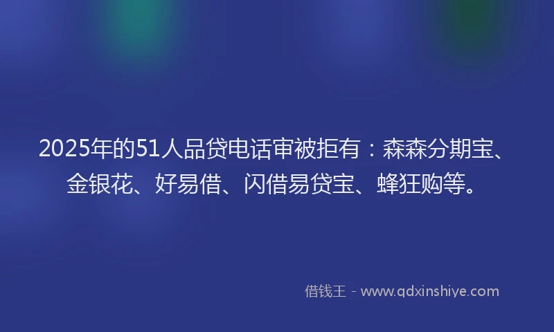 2025年的51人品贷电话审被拒有：森森分期宝、金银花、好易借、闪借易贷宝、蜂狂购等。