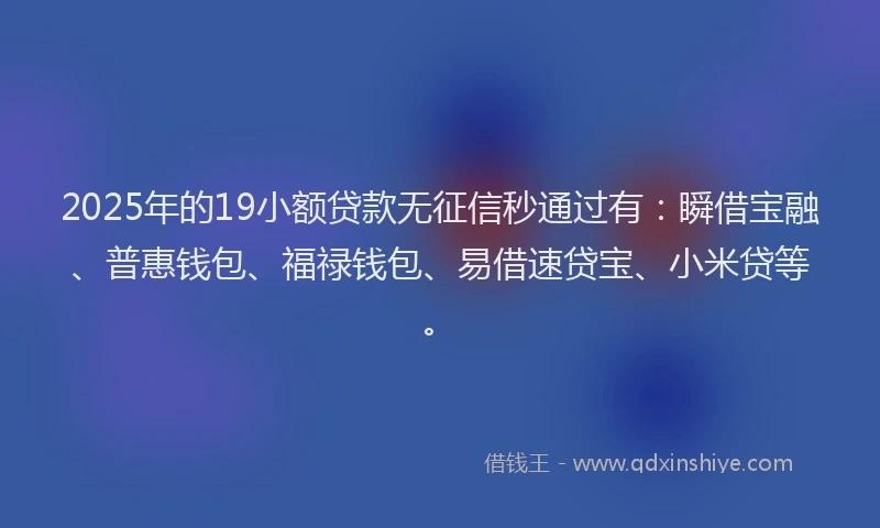 2025年的19小额贷款无征信秒通过有：瞬借宝融、普惠钱包、福禄钱包、易借速贷宝、小米贷等。