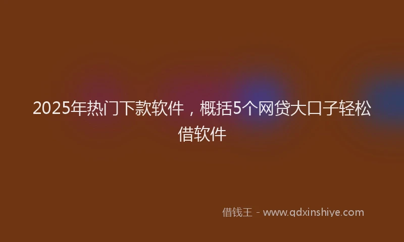2025年热门下款软件，概括5个网贷大口子轻松借软件