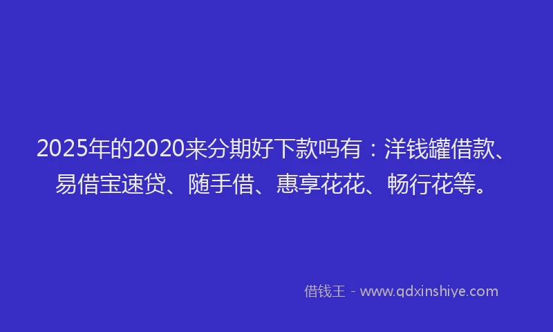 2025年的2020来分期好下款吗有：洋钱罐借款、易借宝速贷、随手借、惠享花花、畅行花等。