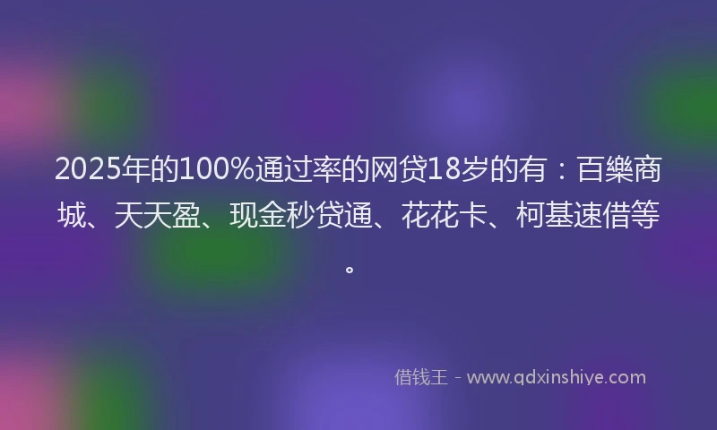 2025年的100%通过率的网贷18岁的有：百樂商城、天天盈、现金秒贷通、花花卡、柯基速借等。
