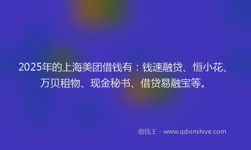 2025年的上海美团借钱有：钱速融贷、恒小花、万贝租物、现金秘书、借贷易融宝等。