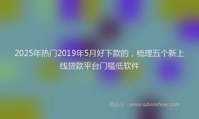 2025年热门2019年5月好下款的，梳理五个新上线贷款平台门槛低软件