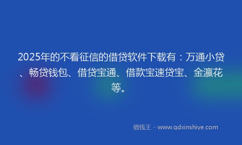 2025年的不看征信的借贷软件下载有：万通小贷、畅贷钱包、借贷宝通、借款宝速贷宝、金瀛花等。