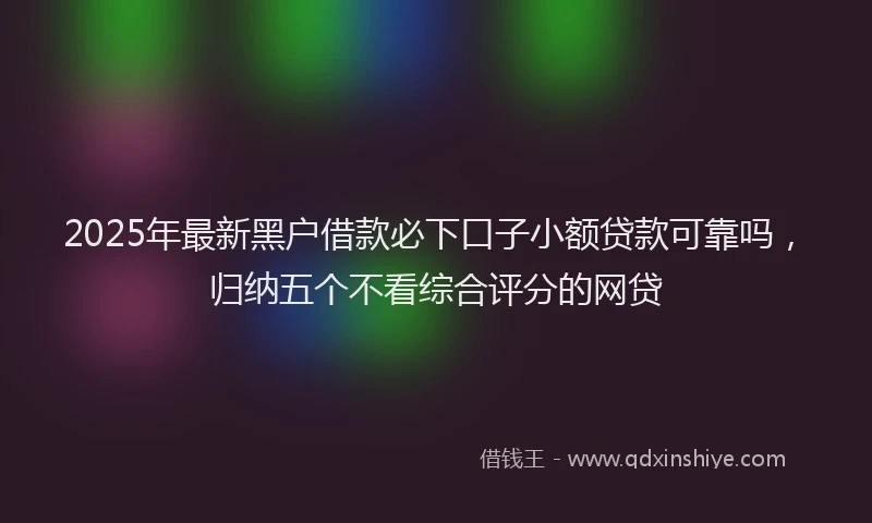 2025年最新黑户借款必下口子小额贷款可靠吗，归纳五个不看综合评分的网贷