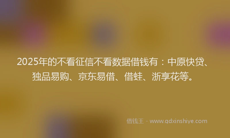 2025年的不看征信不看数据借钱有：中原快贷、独品易购、京东易借、借蛙、浙享花等。