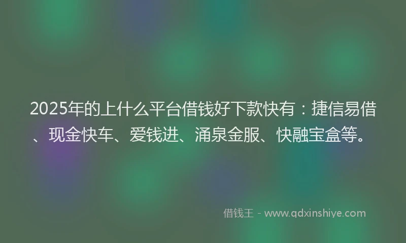 2025年的上什么平台借钱好下款快有：捷信易借、现金快车、爱钱进、涌泉金服、快融宝盒等。