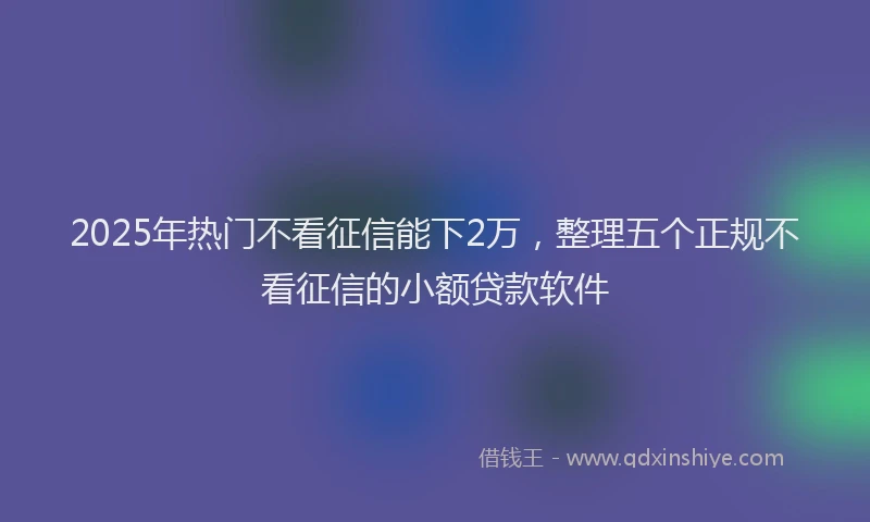 2025年热门不看征信能下2万，整理五个正规不看征信的小额贷款软件