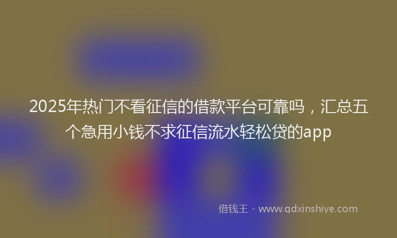 2025年热门不看征信的借款平台可靠吗，汇总五个急用小钱不求征信流水轻松贷的app
