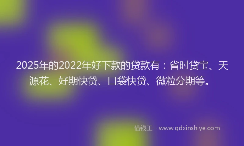 2025年的2022年好下款的贷款有：省时贷宝、天源花、好期快贷、口袋快贷、微粒分期等。