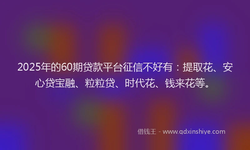2025年的60期贷款平台征信不好有：提取花、安心贷宝融、粒粒贷、时代花、钱来花等。