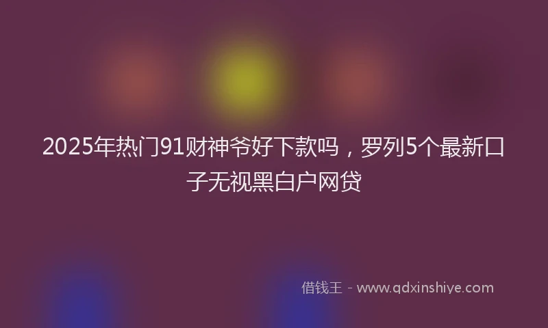 2025年热门91财神爷好下款吗，罗列5个最新口子无视黑白户网贷