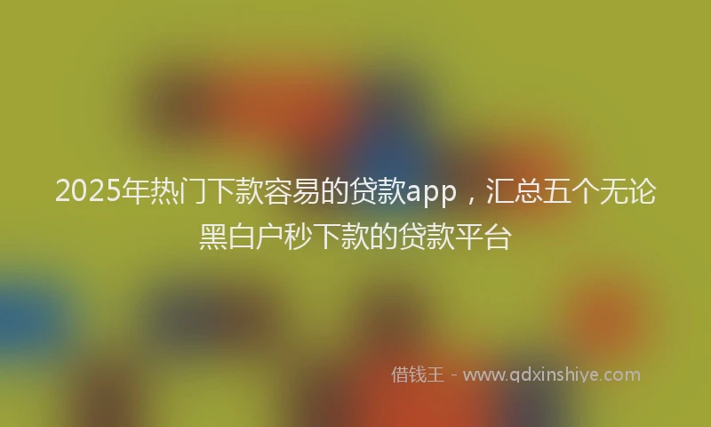 2025年热门下款容易的贷款app，汇总五个无论黑白户秒下款的贷款平台