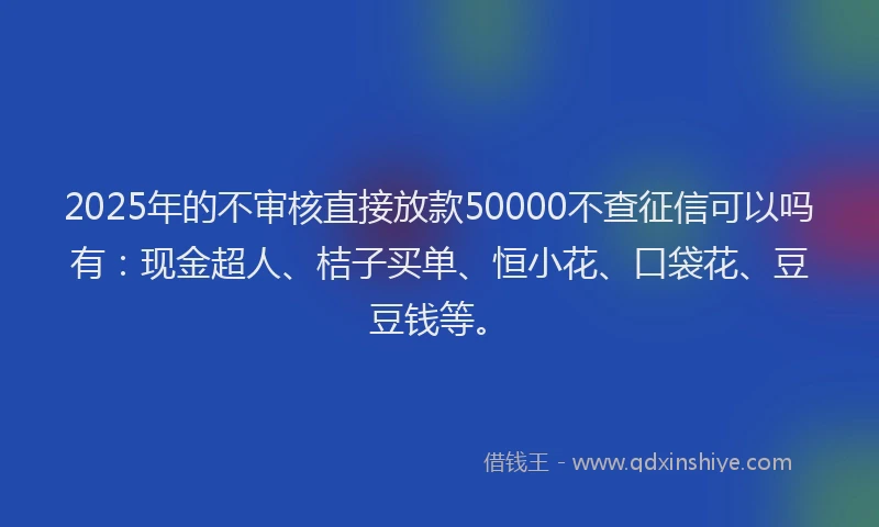 2025年的不审核直接放款50000不查征信可以吗有：现金超人、桔子买单、恒小花、口袋花、豆豆钱等。