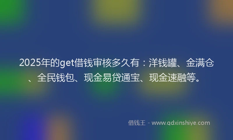 2025年的get借钱审核多久有：洋钱罐、金满仓、全民钱包、现金易贷通宝、现金速融等。
