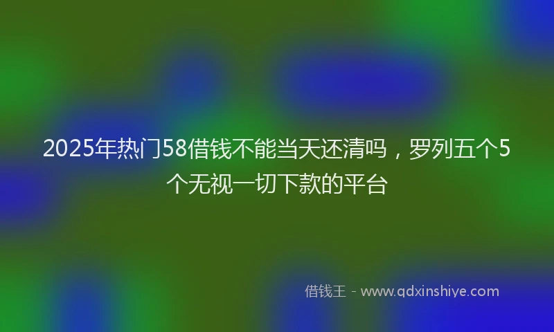 2025年热门58借钱不能当天还清吗，罗列五个5个无视一切下款的平台