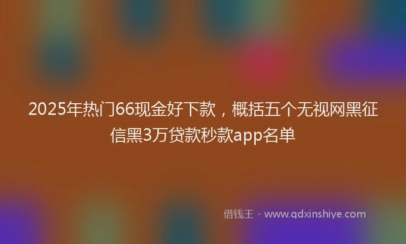 2025年热门66现金好下款，概括五个无视网黑征信黑3万贷款秒款app名单