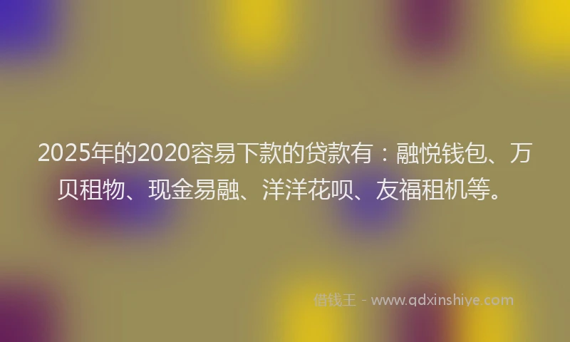 2025年的2020容易下款的贷款有：融悦钱包、万贝租物、现金易融、洋洋花呗、友福租机等。
