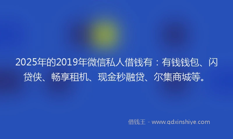 2025年的2019年微信私人借钱有：有钱钱包、闪贷侠、畅享租机、现金秒融贷、尔集商城等。