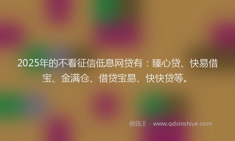 2025年的不看征信低息网贷有：臻心贷、快易借宝、金满仓、借贷宝易、快快贷等。