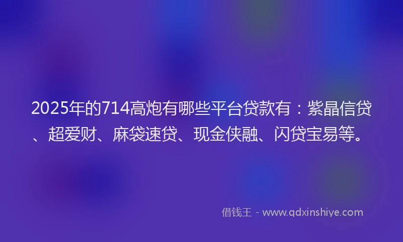 2025年的714高炮有哪些平台贷款有：紫晶信贷、超爱财、麻袋速贷、现金侠融、闪贷宝易等。