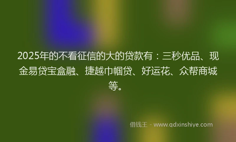 2025年的不看征信的大的贷款有：三秒优品、现金易贷宝盒融、捷越巾帼贷、好运花、众帮商城等。