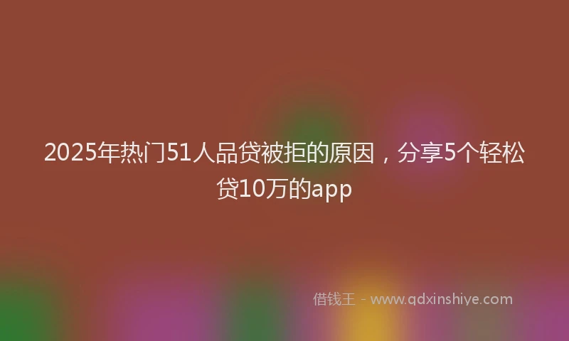 2025年热门51人品贷被拒的原因，分享5个轻松贷10万的app