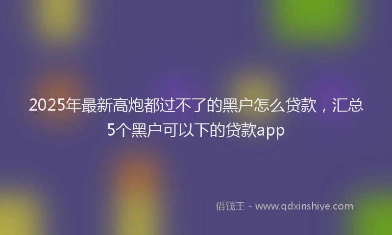 2025年最新高炮都过不了的黑户怎么贷款，汇总5个黑户可以下的贷款app