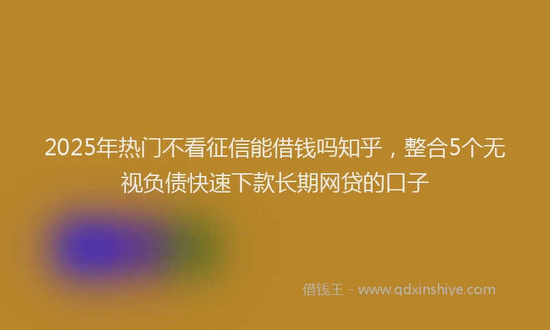 2025年热门不看征信能借钱吗知乎，整合5个无视负债快速下款长期网贷的口子