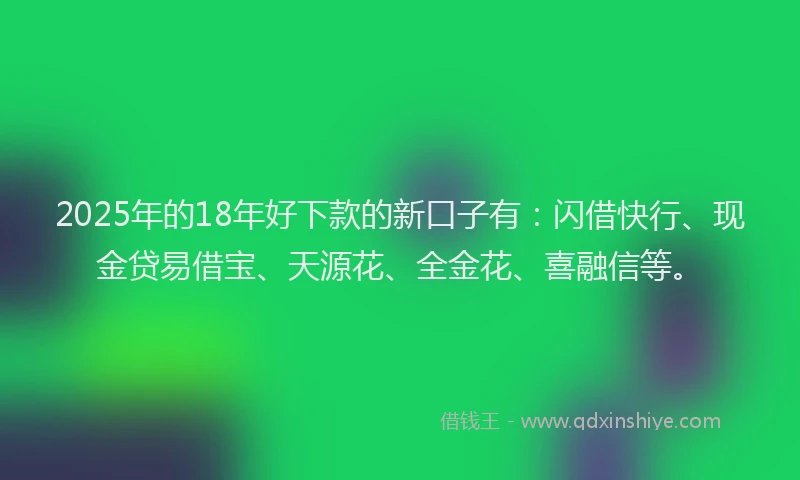 2025年的18年好下款的新口子有：闪借快行、现金贷易借宝、天源花、全金花、喜融信等。