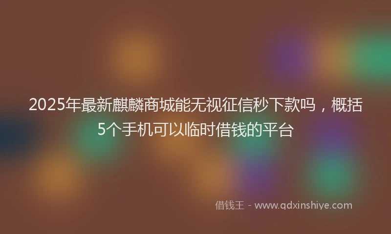 2025年最新麒麟商城能无视征信秒下款吗，概括5个手机可以临时借钱的平台
