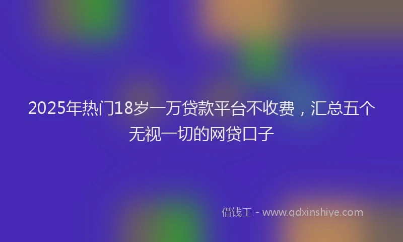 2025年热门18岁一万贷款平台不收费，汇总五个无视一切的网贷口子