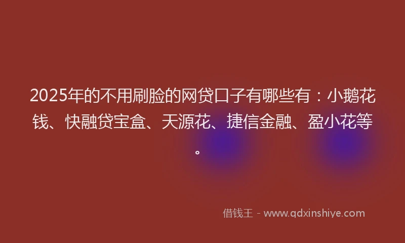 2025年的不用刷脸的网贷口子有哪些有：小鹅花钱、快融贷宝盒、天源花、捷信金融、盈小花等。