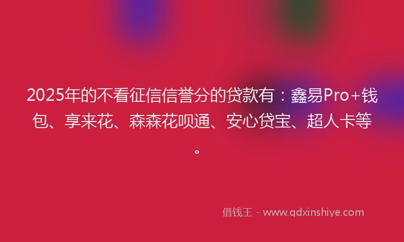 2025年的不看征信信誉分的贷款有：鑫易Pro+钱包、享来花、森森花呗通、安心贷宝、超人卡等。