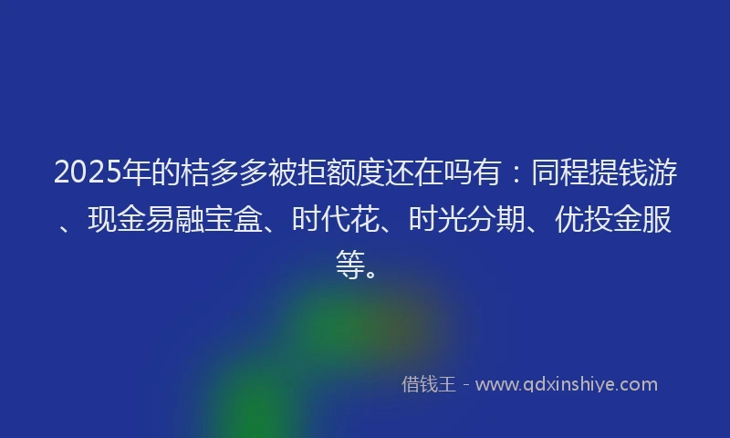 2025年的桔多多被拒额度还在吗有：同程提钱游、现金易融宝盒、时代花、时光分期、优投金服等。