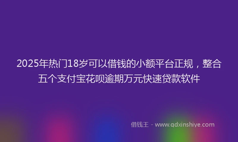 2025年热门18岁可以借钱的小额平台正规，整合五个支付宝花呗逾期万元快速贷款软件