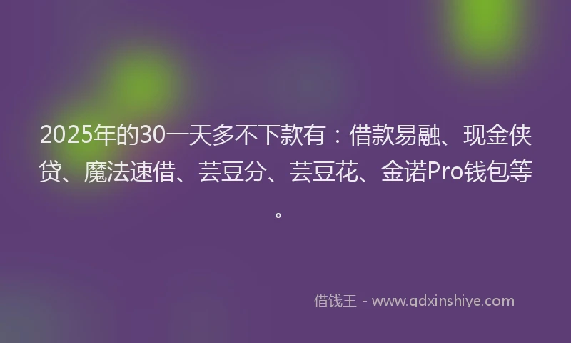2025年的30一天多不下款有：借款易融、现金侠贷、魔法速借、芸豆分、芸豆花、金诺Pro钱包等。