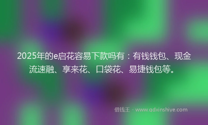 2025年的e启花容易下款吗有：有钱钱包、现金流速融、享来花、口袋花、易捷钱包等。